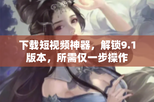 下载短视频神器，解锁9.1版本，所需仅一步操作
