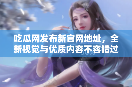 吃瓜网发布新官网地址，全新视觉与优质内容不容错过