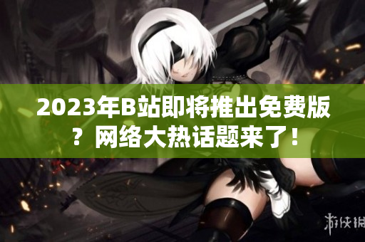 2023年B站即将推出免费版？网络大热话题来了！
