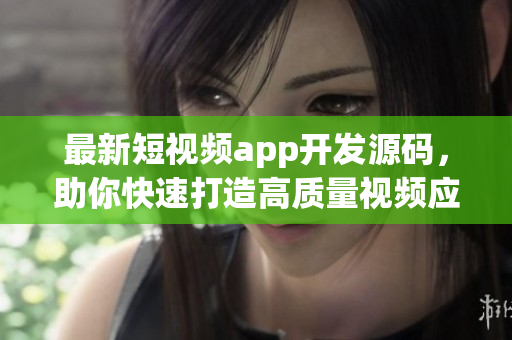 最新短视频app开发源码，助你快速打造高质量视频应用