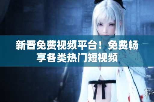 新晋免费视频平台！免费畅享各类热门短视频