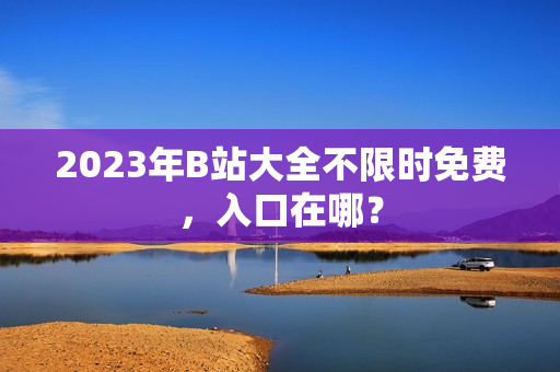 2023年B站大全不限时免费，入口在哪？