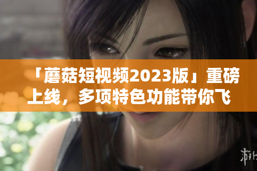 「蘑菇短视频2023版」重磅上线，多项特色功能带你飞！