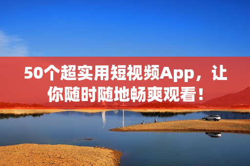 50个超实用短视频App，让你随时随地畅爽观看！
