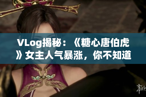 VLog揭秘：《糖心唐伯虎》女主人气暴涨，你不知道的女主角！