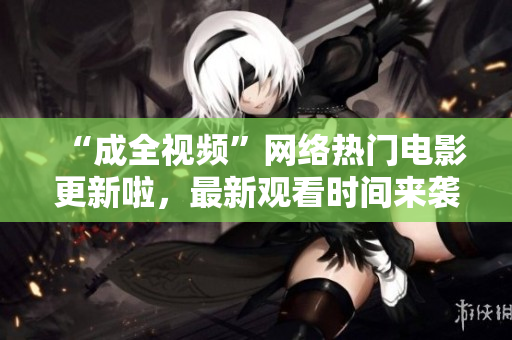 “成全视频”网络热门电影更新啦，最新观看时间来袭！