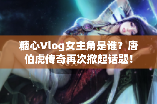 糖心Vlog女主角是谁？唐伯虎传奇再次掀起话题！