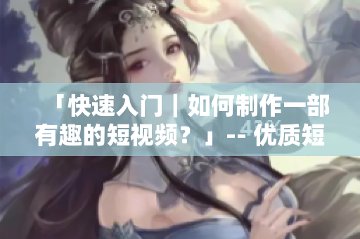 「快速入门｜如何制作一部有趣的短视频？」-- 优质短视频制作攻略