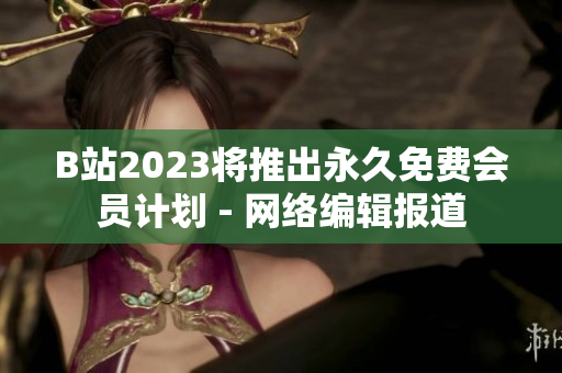 B站2023将推出永久免费会员计划 - 网络编辑报道