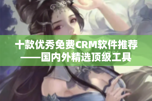 十款优秀免费CRM软件推荐——国内外精选顶级工具