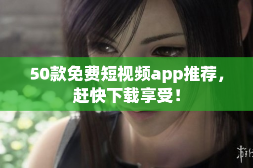 50款免费短视频app推荐，赶快下载享受！