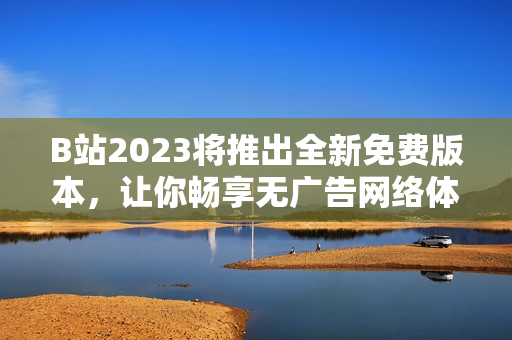 B站2023将推出全新免费版本，让你畅享无广告网络体验！