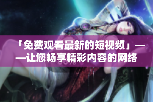 「免费观看最新的短视频」——让您畅享精彩内容的网络视频平台