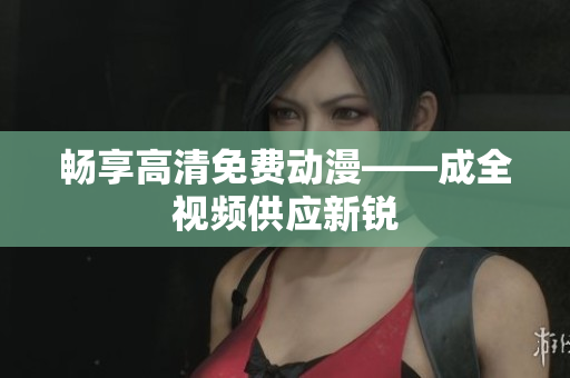 畅享高清免费动漫——成全视频供应新锐