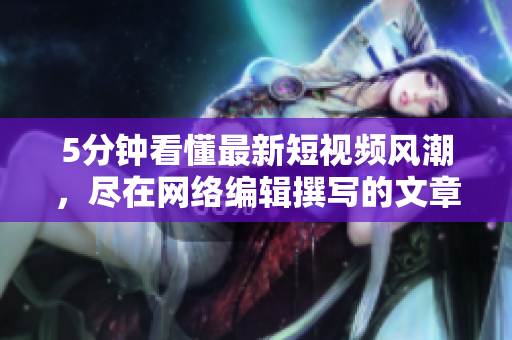 5分钟看懂最新短视频风潮，尽在网络编辑撰写的文章