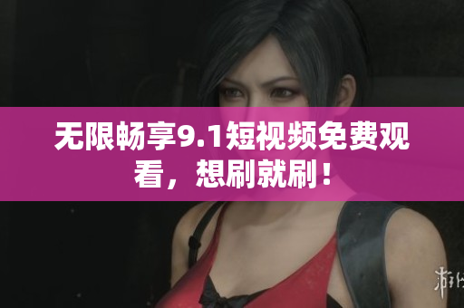 无限畅享9.1短视频免费观看，想刷就刷！