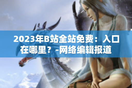 2023年B站全站免费：入口在哪里？-网络编辑报道