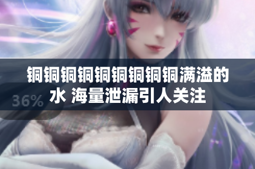 铜铜铜铜铜铜铜铜铜满溢的水 海量泄漏引人关注