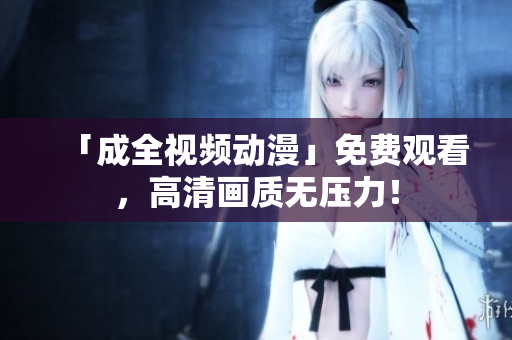 「成全视频动漫」免费观看，高清画质无压力！