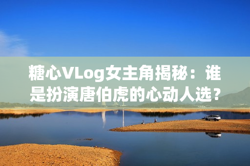 糖心VLog女主角揭秘：谁是扮演唐伯虎的心动人选？