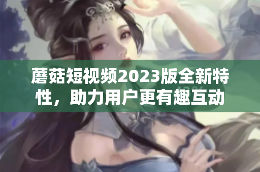 蘑菇短视频2023版全新特性，助力用户更有趣互动