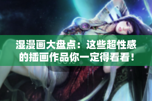 湿漫画大盘点：这些超性感的插画作品你一定得看看！