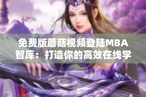 免费版蘑菇视频登陆MBA智库：打造你的高效在线学习工具