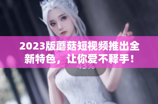 2023版蘑菇短视频推出全新特色，让你爱不释手！