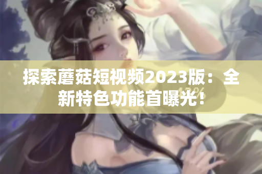 探索蘑菇短视频2023版：全新特色功能首曝光！