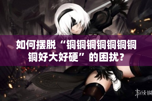 如何摆脱“铜铜铜铜铜铜铜铜好大好硬”的困扰？