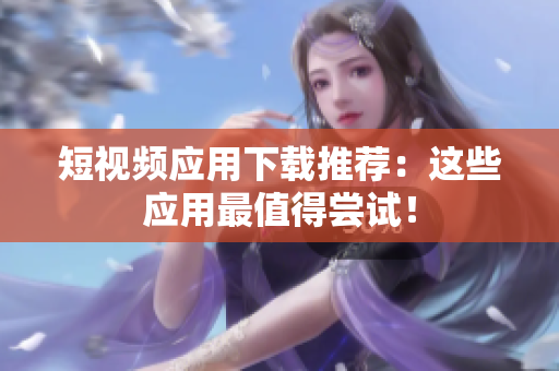 短视频应用下载推荐：这些应用最值得尝试！