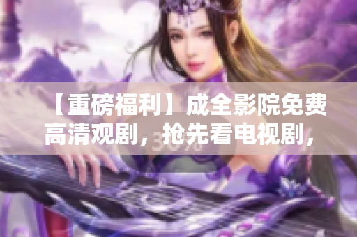 【重磅福利】成全影院免费高清观剧，抢先看电视剧，快来领取！