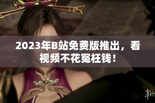 2023年B站免费版推出，看视频不花冤枉钱！