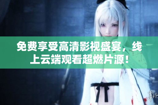 免费享受高清影视盛宴，线上云端观看超燃片源！