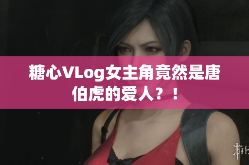 糖心VLog女主角竟然是唐伯虎的爱人？！