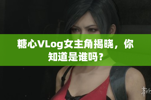糖心VLog女主角揭晓，你知道是谁吗？