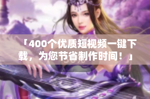 「400个优质短视频一键下载，为您节省制作时间！」