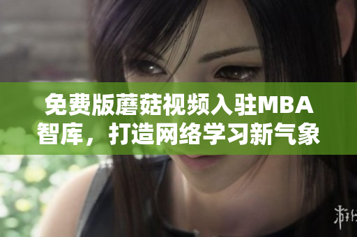免费版蘑菇视频入驻MBA智库，打造网络学习新气象