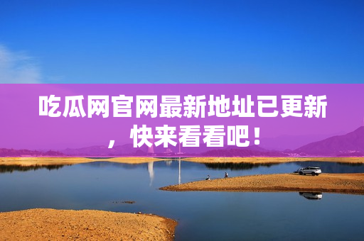 吃瓜网官网最新地址已更新，快来看看吧！