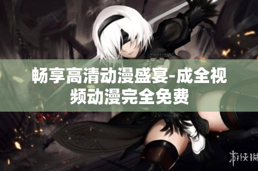 畅享高清动漫盛宴-成全视频动漫完全免费