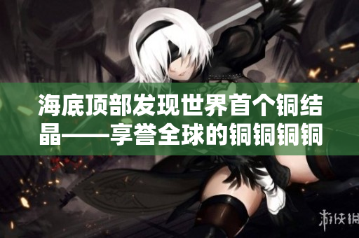 海底顶部发现世界首个铜结晶——享誉全球的铜铜铜铜铜铜铜铜铜！