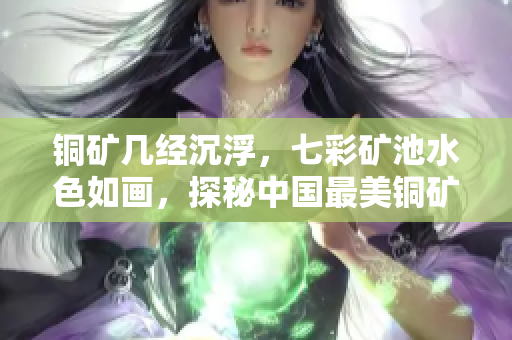 铜矿几经沉浮，七彩矿池水色如画，探秘中国最美铜矿！