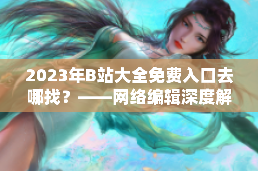 2023年B站大全免费入口去哪找？——网络编辑深度解析