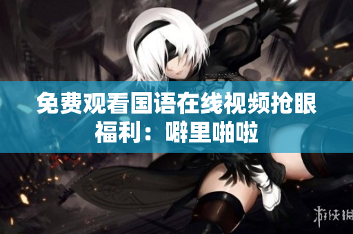 免费观看国语在线视频抢眼福利：噼里啪啦