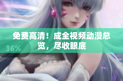 免费高清！成全视频动漫总览，尽收眼底