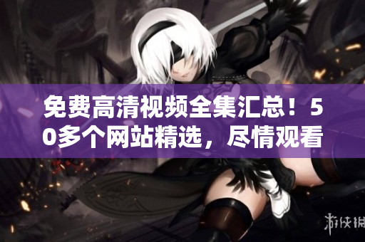 免费高清视频全集汇总！50多个网站精选，尽情观看！
