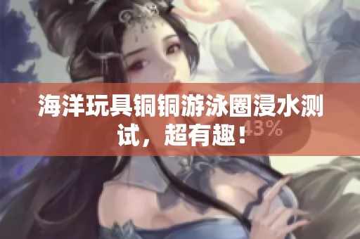 海洋玩具铜铜游泳圈浸水测试，超有趣！