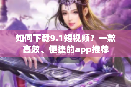如何下载9.1短视频？一款高效、便捷的app推荐