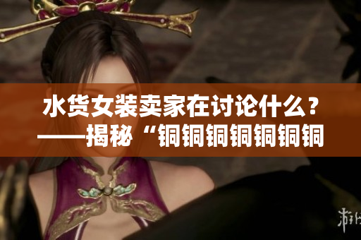 水货女装卖家在讨论什么？——揭秘“铜铜铜铜铜铜铜好多水谜妹”