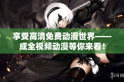 享受高清免费动漫世界——成全视频动漫等你来看！